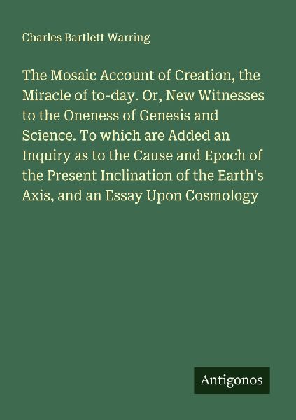 The Mosaic Account of Creation, the Miracle of to-day. Or, New Witnesses to the Oneness of Genesis and Science. To which are Added an Inquiry as to the Cause and Epoch of the Present Inclination of the Earths Axis, and an Essay Upon Cosmology