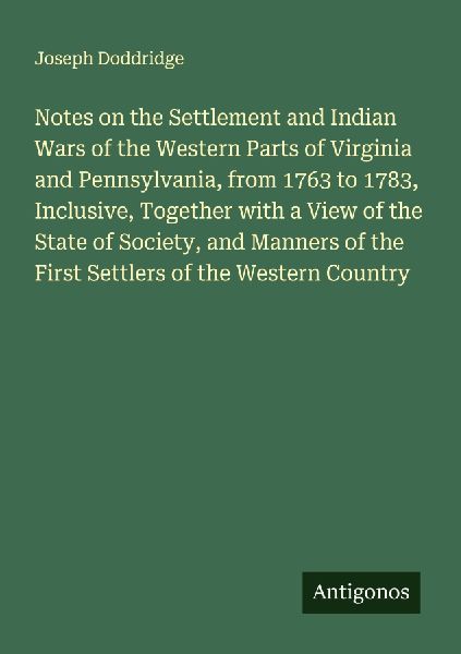 Notes on the Settlement and Indian Wars of the Western Parts of Virginia and Pennsylvania, from 1763 to 1783, Inclusive, Together with a View of the State of Society, and Manners of the First Settlers of the Western Country