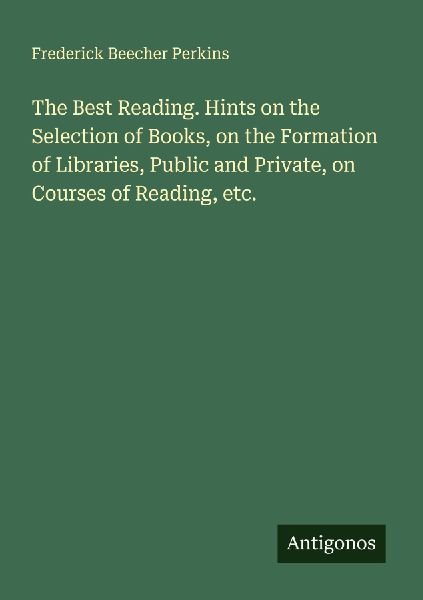 The Best Reading. Hints on the Selection of Books, on the Formation of Libraries, Public and Private, on Courses of Reading, etc.
