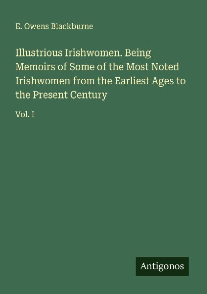 Illustrious Irishwomen. Being Memoirs of Some of the Most Noted Irishwomen from the Earliest Ages to the Present Century: Vol. I