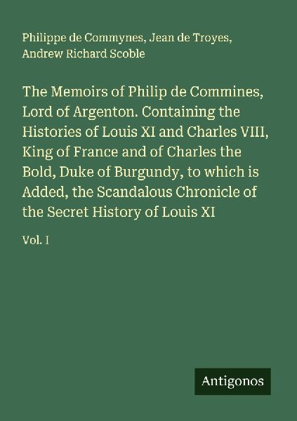 The Memoirs of Philip de Commines, Lord of Argenton. Containing the Histories of Louis XI and Charles VIII, King of France and of Charles the Bold, Duke of Burgundy, to which is Added, the Scandalous Chronicle of the Secret History of Louis XI: Vol. I