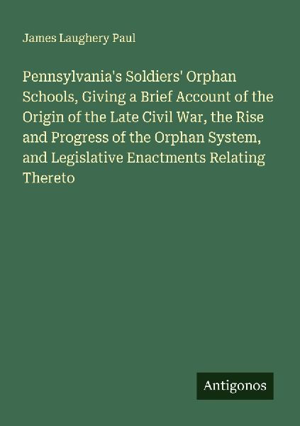 Pennsylvanias Soldiers Orphan Schools, Giving a Brief Account of the Origin of the Late Civil War, the Rise and Progress of the Orphan System, and Legislative Enactments Relating Thereto