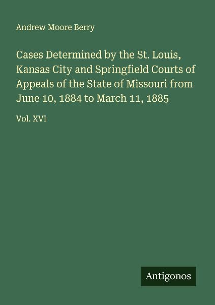 Cases Determined by the St. Louis, Kansas City and Springfield Courts of Appeals of the State of Missouri from June 10, 1884 to March 11, 1885: Vol. XVI