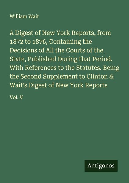 A Digest of New York Reports, from 1872 to 1876, Containing the Decisions of All the Courts of the State, Published During that Period. With References to the Statutes. Being the Second Supplement to Clinton & Waits Digest of New York Reports: Vol. V