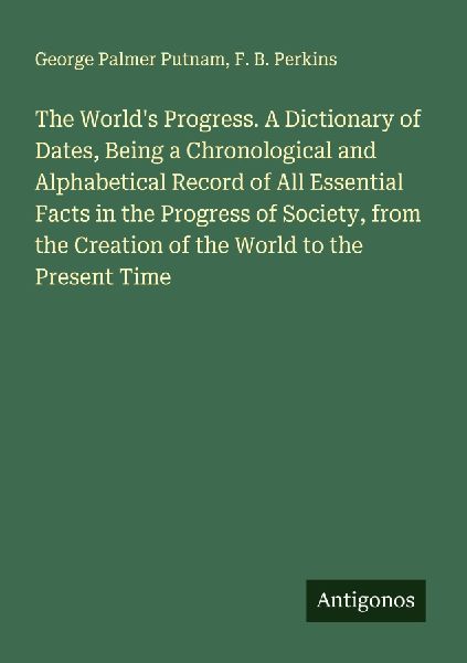 The Worlds Progress. A Dictionary of Dates, Being a Chronological and Alphabetical Record of All Essential Facts in the Progress of Society, from the Creation of the World to the Present Time