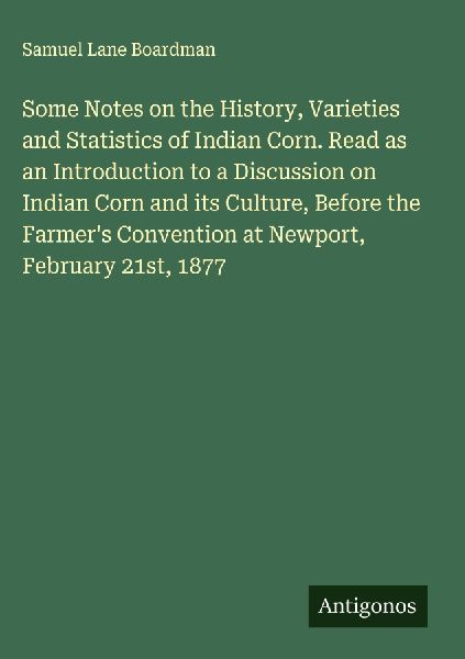 Some Notes on the History, Varieties and Statistics of Indian Corn. Read as an Introduction to a Discussion on Indian Corn and its Culture, Before the Farmers Convention at Newport, February 21st, 1877