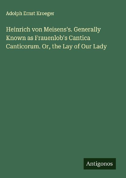 Heinrich von Meisenss. Generally Known as Frauenlobs Cantica Canticorum. Or, the Lay of Our Lady