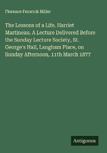 The Lessons of a Life. Harriet Martineau. A Lecture Delivered Before the Sunday Lecture Society, St. Georges Hall, Langham Place, on Sunday Afternoon, 11th March 1877