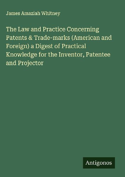 The Law and Practice Concerning Patents & Trade-marks (American and Foreign) a Digest of Practical Knowledge for the Inventor, Patentee and Projector