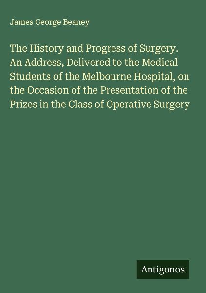 The History and Progress of Surgery. An Address, Delivered to the Medical Students of the Melbourne Hospital, on the Occasion of the Presentation of the Prizes in the Class of Operative Surgery