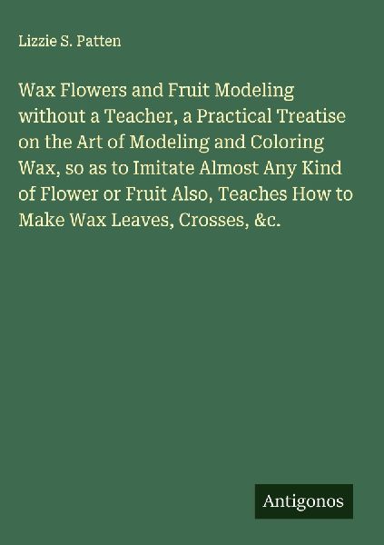 Wax Flowers and Fruit Modeling without a Teacher, a Practical Treatise on the Art of Modeling and Coloring Wax, so as to Imitate Almost Any Kind of Flower or Fruit Also, Teaches How to Make Wax Leaves, Crosses, &c.
