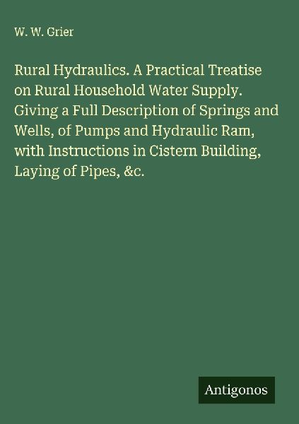 Rural Hydraulics. A Practical Treatise on Rural Household Water Supply. Giving a Full Description of Springs and Wells, of Pumps and Hydraulic Ram, with Instructions in Cistern Building, Laying of Pipes, &c.