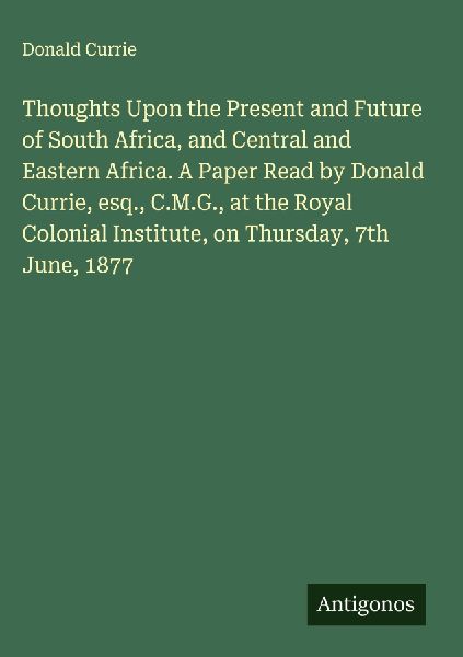Thoughts Upon the Present and Future of South Africa, and Central and Eastern Africa. A Paper Read by Donald Currie, esq., C.M.G., at the Royal Colonial Institute, on Thursday, 7th June, 1877