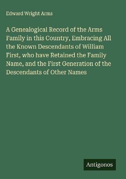 A Genealogical Record of the Arms Family in this Country, Embracing All the Known Descendants of William First, who have Retained the Family Name, and the First Generation of the Descendants of Other Names