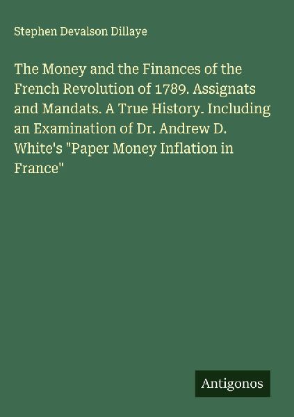 The Money and the Finances of the French Revolution of 1789. Assignats and Mandats. A True History. Including an Examination of Dr. Andrew D. Whites Paper Money Inflation in France