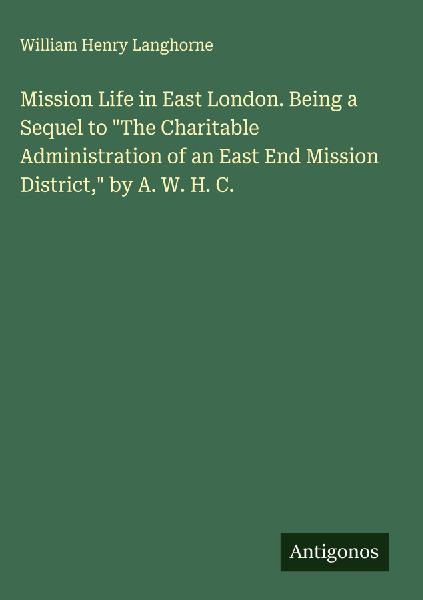 Mission Life in East London. Being a Sequel to The Charitable Administration of an East End Mission District, by A. W. H. C.