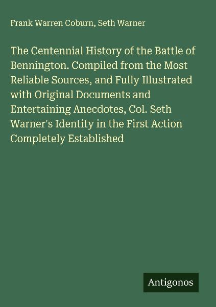 The Centennial History of the Battle of Bennington. Compiled from the Most Reliable Sources, and Fully Illustrated with Original Documents and Entertaining Anecdotes, Col. Seth Warners Identity in the First Action Completely Established