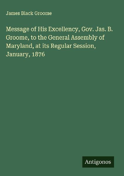 Message of His Excellency, Gov. Jas. B. Groome, to the General Assembly of Maryland, at its Regular Session, January, 1876