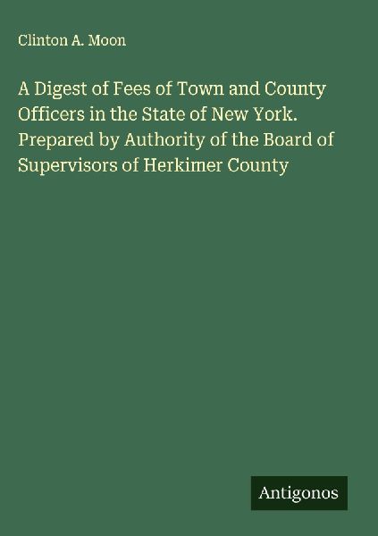 A Digest of Fees of Town and County Officers in the State of New York. Prepared by Authority of the Board of Supervisors of Herkimer County