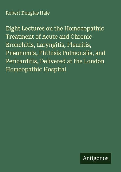 Eight Lectures on the Homoeopathic Treatment of Acute and Chronic Bronchitis, Laryngitis, Pleuritis, Pneunomia, Phthisis Pulmonalis, and Pericarditis, Delivered at the London Homeopathic Hospital