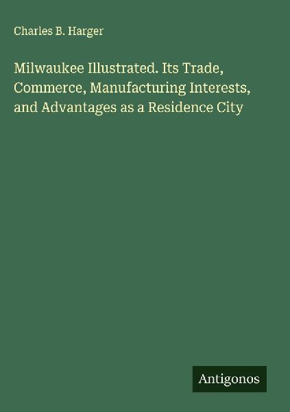 Milwaukee Illustrated. Its Trade, Commerce, Manufacturing Interests, and Advantages as a Residence City