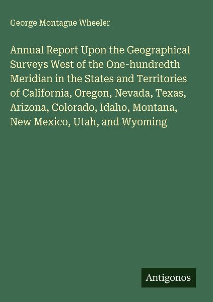 Annual Report Upon the Geographical Surveys West of the One-hundredth Meridian in the States and Territories of California, Oregon, Nevada, Texas, Arizona, Colorado, Idaho, Montana, New Mexico, Utah, and Wyoming