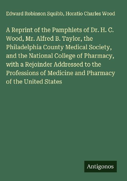 A Reprint of the Pamphlets of Dr. H. C. Wood, Mr. Alfred B. Taylor, the Philadelphia County Medical Society, and the National College of Pharmacy, with a Rejoinder Addressed to the Professions of Medicine and Pharmacy of the United States