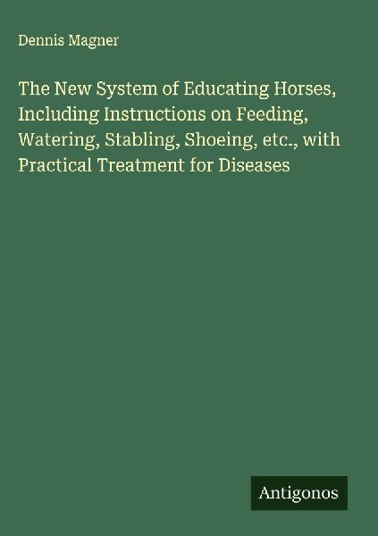 The New System of Educating Horses, Including Instructions on Feeding, Watering, Stabling, Shoeing, etc., with Practical Treatment for Diseases