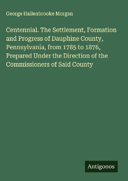 Centennial. The Settlement, Formation and Progress of Dauphine County, Pennsylvania, from 1785 to 1876, Prepared Under the Direction of the Commissioners of Said County