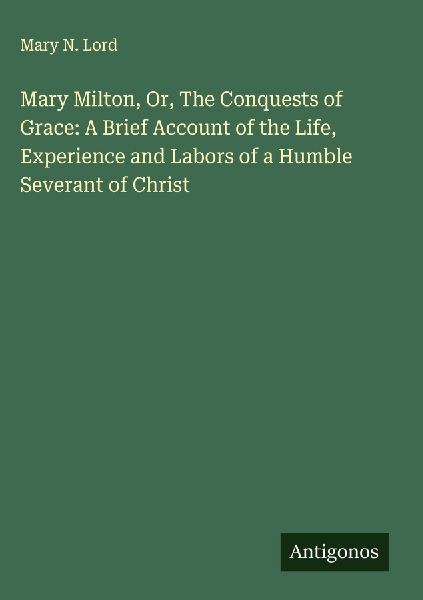 Mary Milton, Or, The Conquests of Grace: A Brief Account of the Life, Experience and Labors of a Humble Severant of Christ