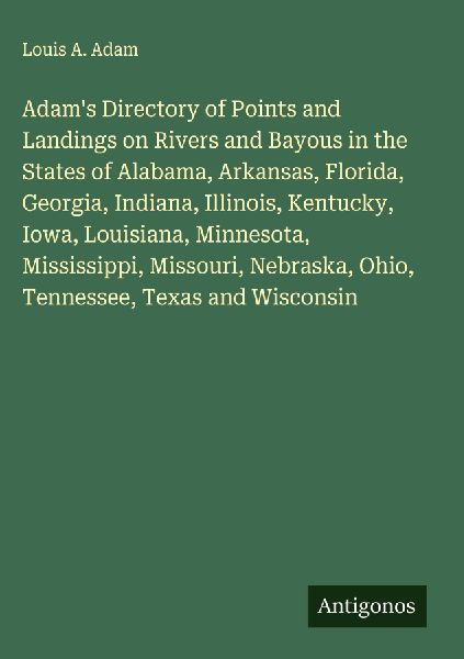 Adams Directory of Points and Landings on Rivers and Bayous in the States of Alabama, Arkansas, Florida, Georgia, Indiana, Illinois, Kentucky, Iowa, Louisiana, Minnesota, Mississippi, Missouri, Nebraska, Ohio, Tennessee, Texas and Wisconsin