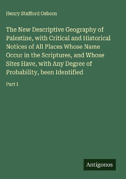 The New Descriptive Geography of Palestine, with Critical and Historical Notices of All Places Whose Name Occur in the Scriptures, and Whose Sites Have, with Any Degree of Probability, been Identified: Part I