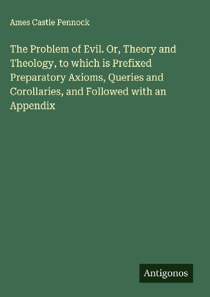 The Problem of Evil. Or, Theory and Theology, to which is Prefixed Preparatory Axioms, Queries and Corollaries, and Followed with an Appendix
