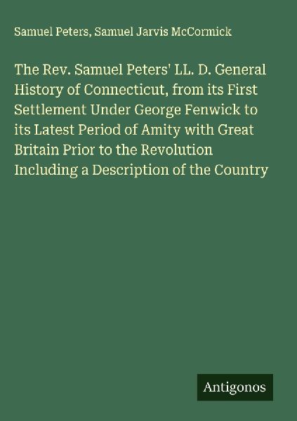 The Rev. Samuel Peters LL. D. General History of Connecticut, from its First Settlement Under George Fenwick to its Latest Period of Amity with Great Britain Prior to the Revolution Including a Description of the Country