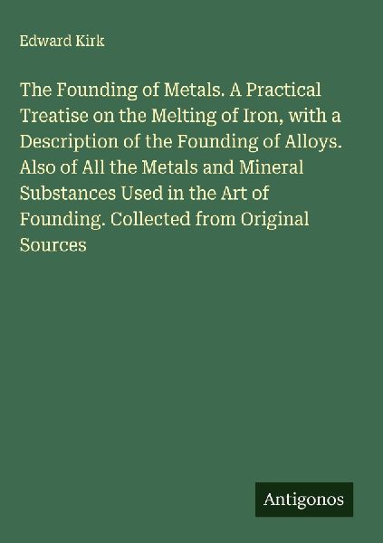 The Founding of Metals. A Practical Treatise on the Melting of Iron, with a Description of the Founding of Alloys. Also of All the Metals and Mineral Substances Used in the Art of Founding. Collected from Original Sources