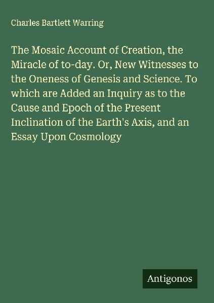 The Mosaic Account of Creation, the Miracle of to-day. Or, New Witnesses to the Oneness of Genesis and Science. To which are Added an Inquiry as to the Cause and Epoch of the Present Inclination of the Earths Axis, and an Essay Upon Cosmology