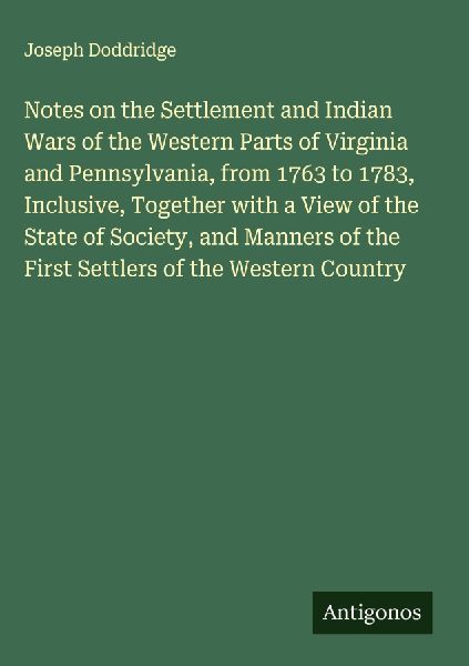 Notes on the Settlement and Indian Wars of the Western Parts of Virginia and Pennsylvania, from 1763 to 1783, Inclusive, Together with a View of the State of Society, and Manners of the First Settlers of the Western Country