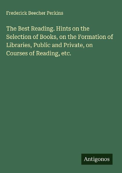 The Best Reading. Hints on the Selection of Books, on the Formation of Libraries, Public and Private, on Courses of Reading, etc.