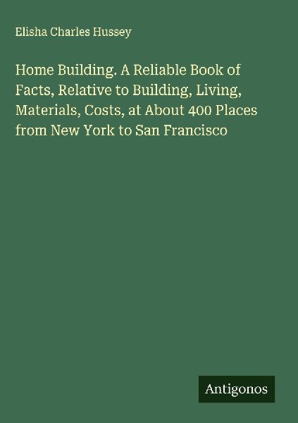 Home Building. A Reliable Book of Facts, Relative to Building, Living, Materials, Costs, at About 400 Places from New York to San Francisco