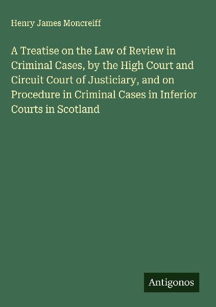 A Treatise on the Law of Review in Criminal Cases, by the High Court and Circuit Court of Justiciary, and on Procedure in Criminal Cases in Inferior Courts in Scotland