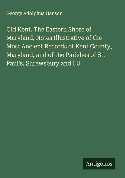 Old Kent. The Eastern Shore of Maryland, Notes Illustrative of the Most Ancient Records of Kent County, Maryland, and of the Parishes of St. Pauls, Shrewsbury and I U