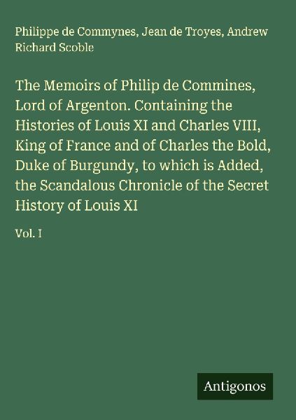 The Memoirs of Philip de Commines, Lord of Argenton. Containing the Histories of Louis XI and Charles VIII, King of France and of Charles the Bold, Duke of Burgundy, to which is Added, the Scandalous Chronicle of the Secret History of Louis XI: Vol. I