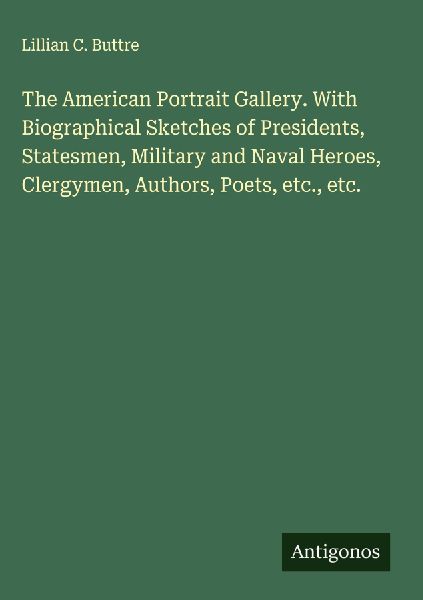 The American Portrait Gallery. With Biographical Sketches of Presidents, Statesmen, Military and Naval Heroes, Clergymen, Authors, Poets, etc., etc.