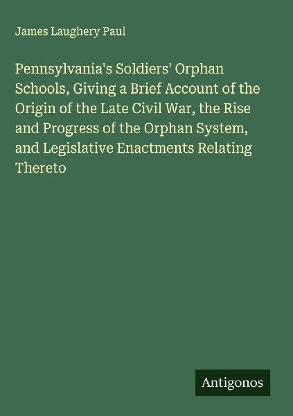 Pennsylvanias Soldiers Orphan Schools, Giving a Brief Account of the Origin of the Late Civil War, the Rise and Progress of the Orphan System, and Legislative Enactments Relating Thereto