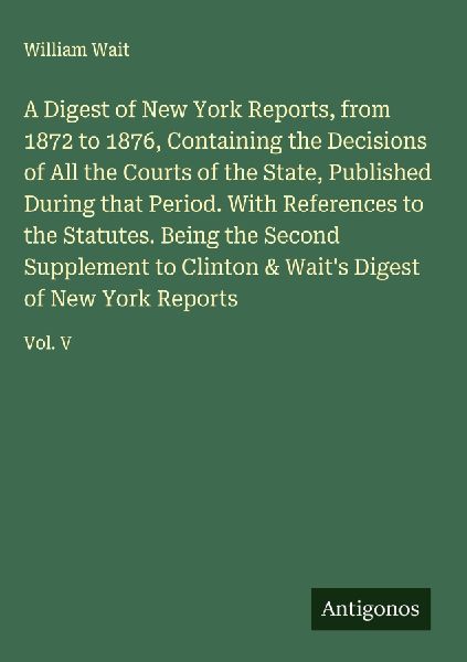 A Digest of New York Reports, from 1872 to 1876, Containing the Decisions of All the Courts of the State, Published During that Period. With References to the Statutes. Being the Second Supplement to Clinton & Waits Digest of New York Reports: Vol. V