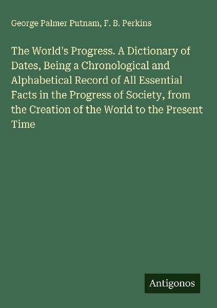 The Worlds Progress. A Dictionary of Dates, Being a Chronological and Alphabetical Record of All Essential Facts in the Progress of Society, from the Creation of the World to the Present Time
