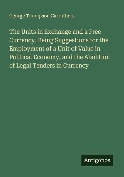 The Units in Exchange and a Free Currency, Being Suggestions for the Employment of a Unit of Value in Political Economy, and the Abolition of Legal Tenders in Currency