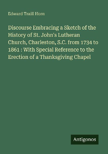 Discourse Embracing a Sketch of the History of St. Johns Lutheran Church, Charleston, S.C. from 1734 to 1861 : With Special Reference to the Erection of a Thanksgiving Chapel
