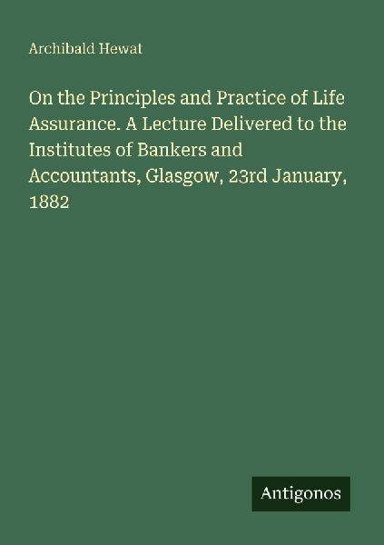 On the Principles and Practice of Life Assurance. A Lecture Delivered to the Institutes of Bankers and Accountants, Glasgow, 23rd January, 1882
