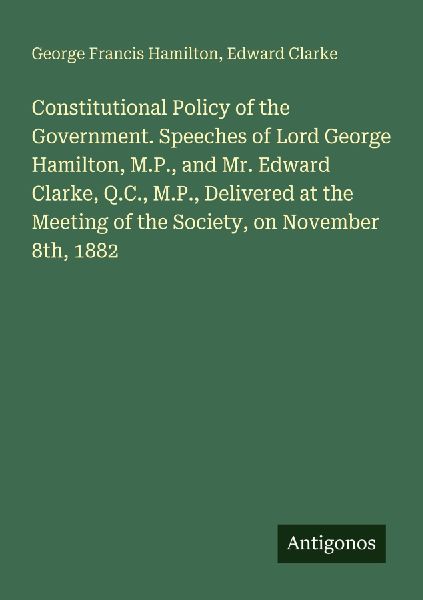Constitutional Policy of the Government. Speeches of Lord George Hamilton, M.P., and Mr. Edward Clarke, Q.C., M.P., Delivered at the Meeting of the Society, on November 8th, 1882